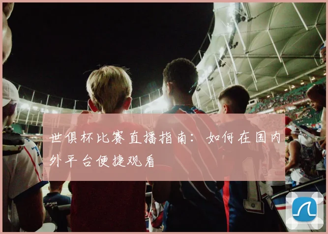 世俱杯比赛直播指南:如何在国内外平台便捷观看