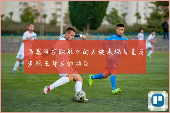 马塞洛在欧冠中的关键表现与皇马多冠王背后的功臣