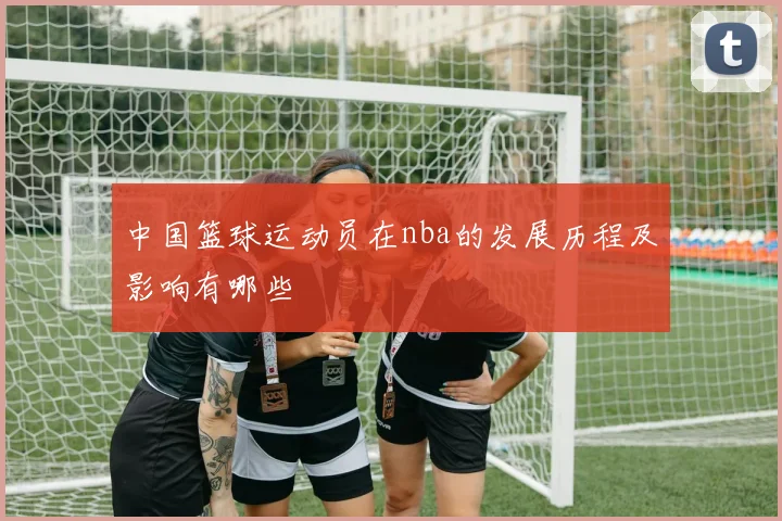 中国篮球运动员在nba的发展历程及影响有哪些