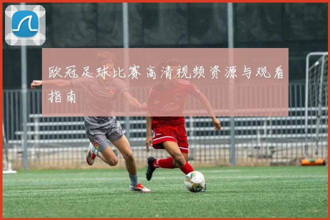 欧冠足球比赛高清视频资源与观看指南