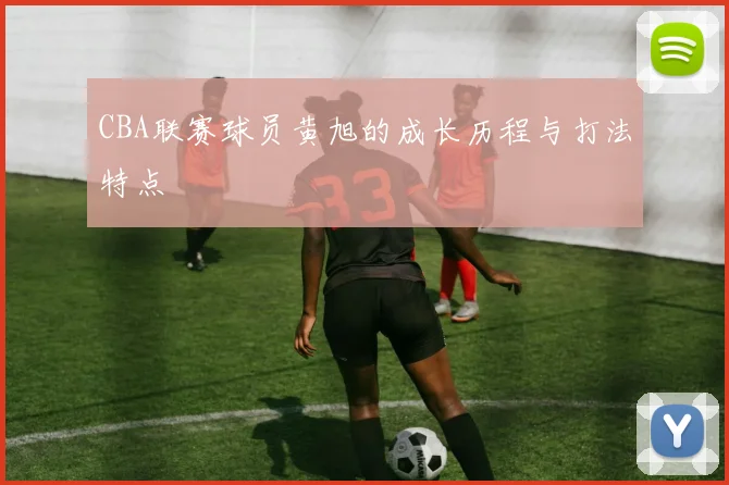 CBA联赛球员黄旭的成长历程与打法特点