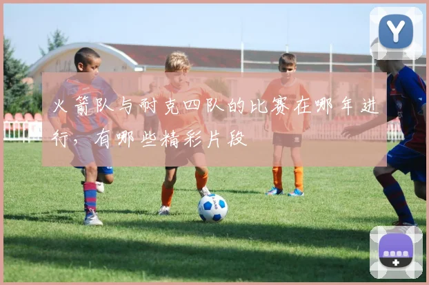 火箭队与耐克四队的比赛在哪年进行，有哪些精彩片段