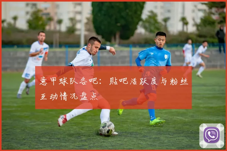 意甲球队各吧：贴吧活跃度与粉丝互动情况盘点