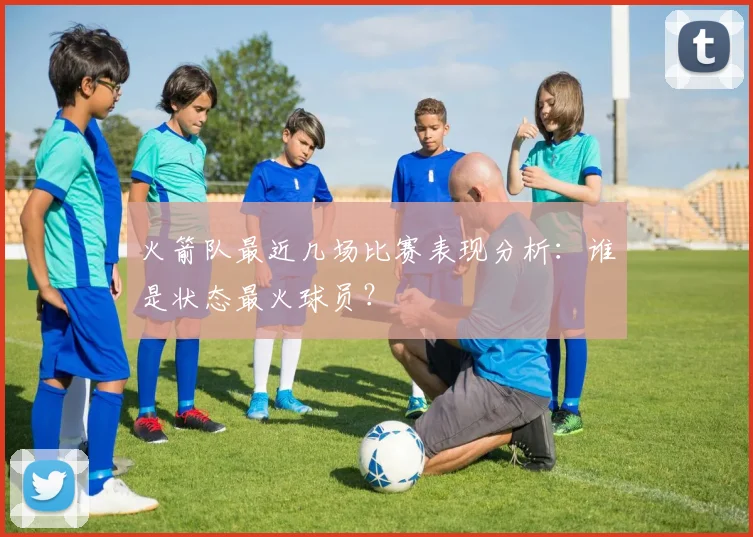 火箭队最近几场比赛表现分析：谁是状态最火球员？