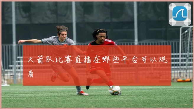 火箭队比赛直播在哪些平台可以观看